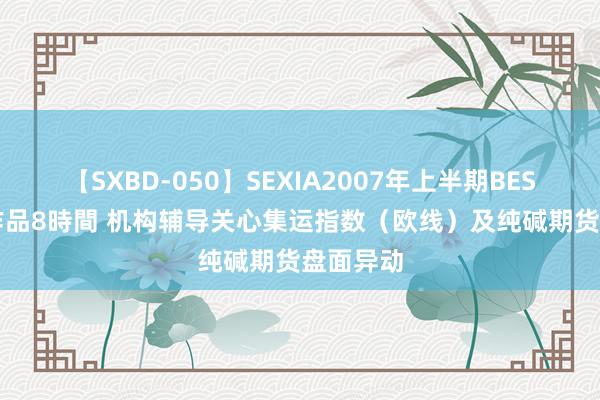 【SXBD-050】SEXIA2007年上半期BEST 全35作品8時間 机构辅导关心集运指数（欧线）及纯碱期货盘面异动