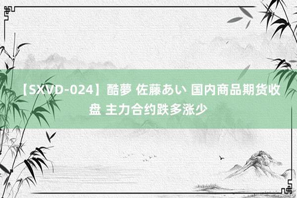 【SXVD-024】酷夢 佐藤あい 国内商品期货收盘 主力合约跌多涨少