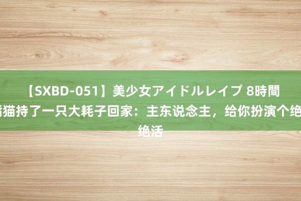 【SXBD-051】美少女アイドルレイプ 8時間 橘猫持了一只大耗子回家：主东说念主，给你扮演个绝活