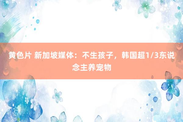 黄色片 新加坡媒体：不生孩子，韩国超1/3东说念主养宠物