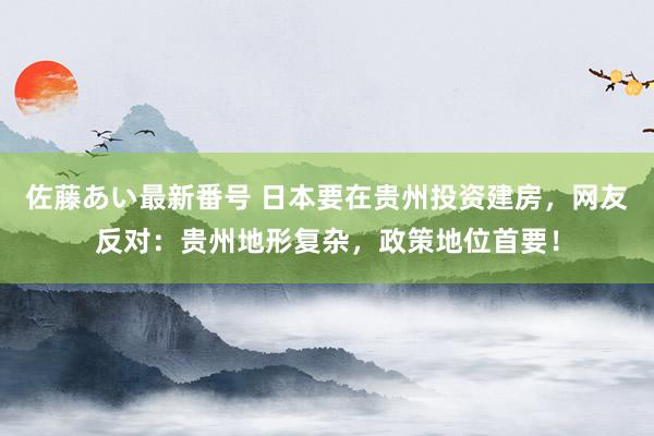 佐藤あい最新番号 日本要在贵州投资建房，网友反对：贵州地形复杂，政策地位首要！