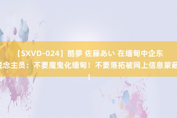 【SXVD-024】酷夢 佐藤あい 在缅甸中企东说念主员：不要魔鬼化缅甸！不要落拓被网上信息蒙蔽！