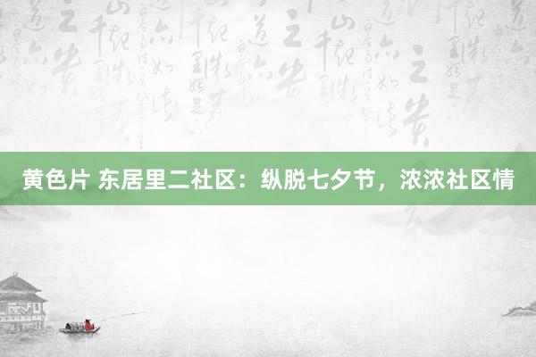 黄色片 东居里二社区：纵脱七夕节，浓浓社区情