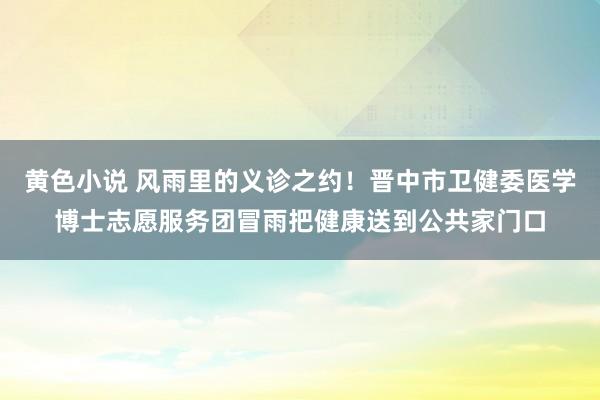 黄色小说 风雨里的义诊之约！晋中市卫健委医学博士志愿服务团冒雨把健康送到公共家门口