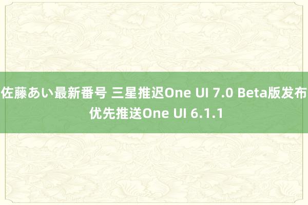 佐藤あい最新番号 三星推迟One UI 7.0 Beta版发布 优先推送One UI 6.1.1