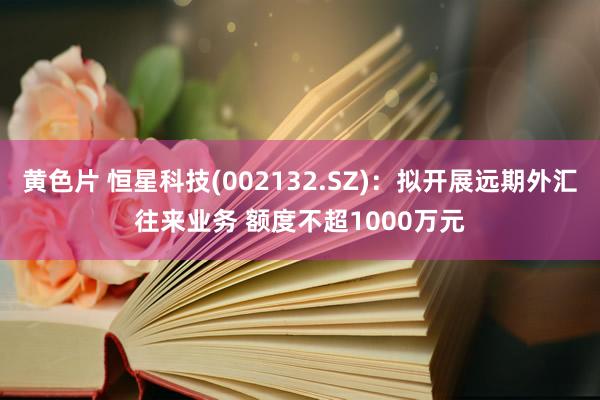 黄色片 恒星科技(002132.SZ)：拟开展远期外汇往来业务 额度不超1000万元