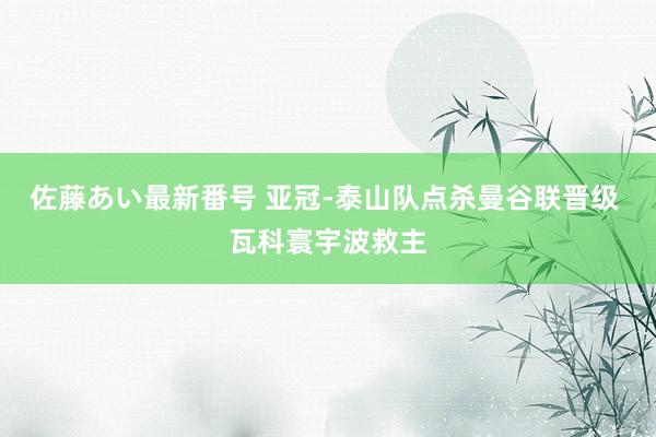 佐藤あい最新番号 亚冠-泰山队点杀曼谷联晋级 瓦科寰宇波救主