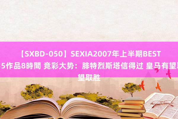 【SXBD-050】SEXIA2007年上半期BEST 全35作品8時間 竞彩大势：腓特烈斯塔信得过 皇马有望取胜