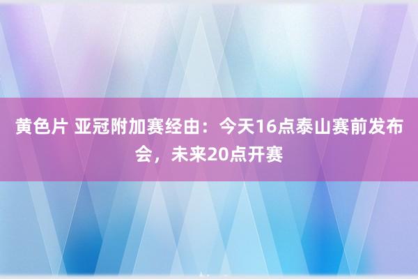 黄色片 亚冠附加赛经由：今天16点泰山赛前发布会，未来20点开赛