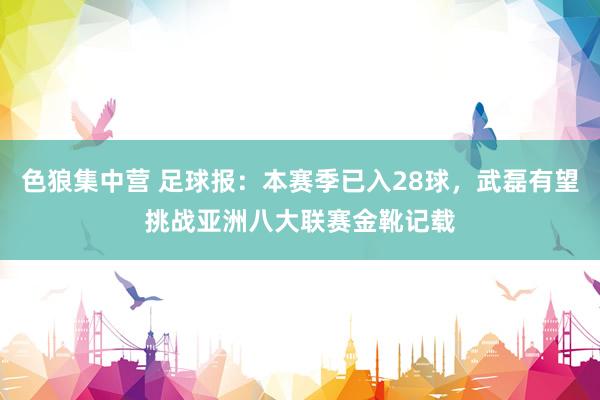 色狼集中营 足球报：本赛季已入28球，武磊有望挑战亚洲八大联赛金靴记载