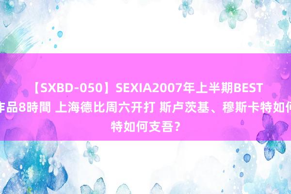 【SXBD-050】SEXIA2007年上半期BEST 全35作品8時間 上海德比周六开打 斯卢茨基、穆斯卡特如何支吾？