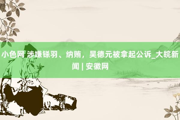 小色网 涉嫌铩羽、纳贿，吴德元被拿起公诉_大皖新闻 | 安徽网