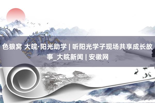 色狼窝 大皖·阳光助学 | 听阳光学子现场共享成长故事_大皖新闻 | 安徽网