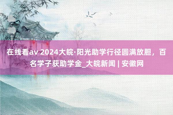 在线看av 2024大皖·阳光助学行径圆满放胆，百名学子获助学金_大皖新闻 | 安徽网