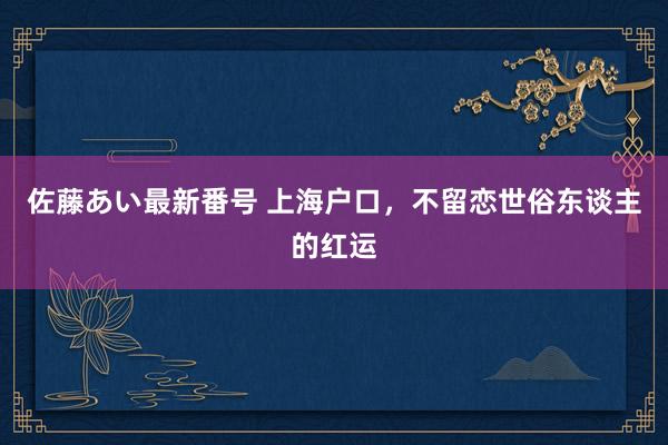 佐藤あい最新番号 上海户口，不留恋世俗东谈主的红运