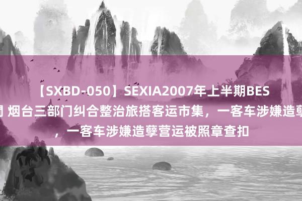 【SXBD-050】SEXIA2007年上半期BEST 全35作品8時間 烟台三部门纠合整治旅搭客运市集，一客车涉嫌造孽营运被照章查扣