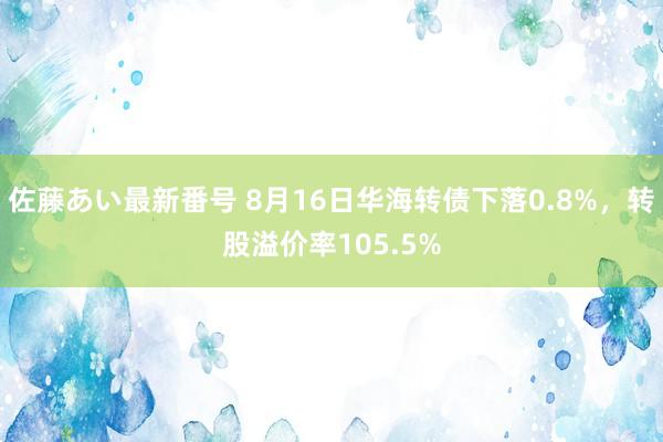 佐藤あい最新番号 8月16日华海转债下落0.8%，转股溢价率105.5%