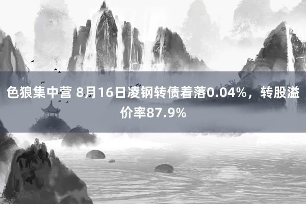 色狼集中营 8月16日凌钢转债着落0.04%，转股溢价率87.9%