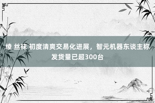 绫 丝袜 初度清爽交易化进展，智元机器东谈主称发货量已超300台