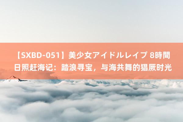 【SXBD-051】美少女アイドルレイプ 8時間 日照赶海记：踏浪寻宝，与海共舞的猖厥时光