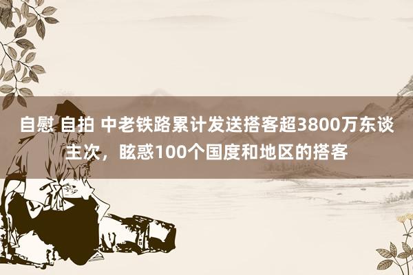 自慰 自拍 中老铁路累计发送搭客超3800万东谈主次，眩惑100个国度和地区的搭客