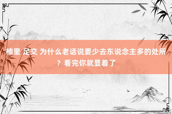 楠里 足交 为什么老话说要少去东说念主多的处所？看完你就显着了