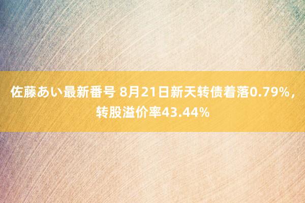 佐藤あい最新番号 8月21日新天转债着落0.79%，转股溢价率43.44%