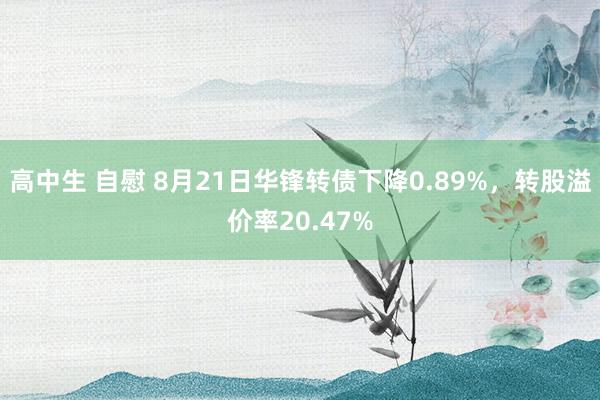 高中生 自慰 8月21日华锋转债下降0.89%，转股溢价率20.47%