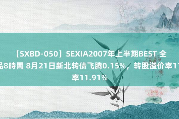 【SXBD-050】SEXIA2007年上半期BEST 全35作品8時間 8月21日新北转债飞腾0.15%，转股溢价率11.91%