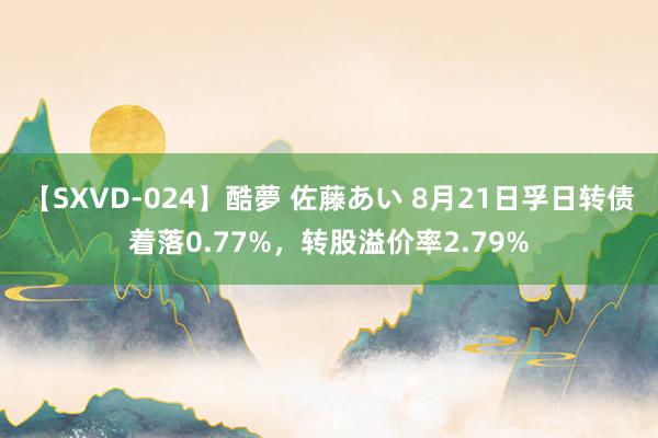 【SXVD-024】酷夢 佐藤あい 8月21日孚日转债着落0.77%，转股溢价率2.79%