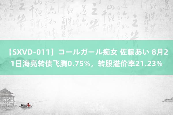 【SXVD-011】コールガール痴女 佐藤あい 8月21日海亮转债飞腾0.75%，转股溢价率21.23%