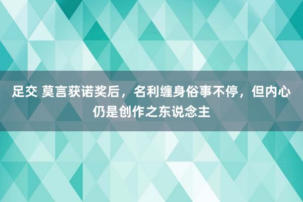 足交 莫言获诺奖后，名利缠身俗事不停，但内心仍是创作之东说念主