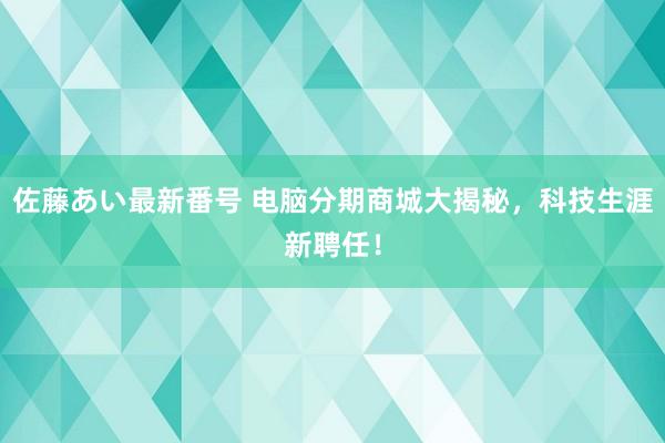 佐藤あい最新番号 电脑分期商城大揭秘，科技生涯新聘任！