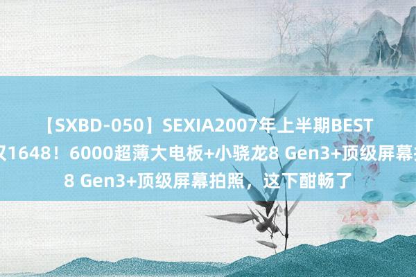 【SXBD-050】SEXIA2007年上半期BEST 全35作品8時間 仅1648！6000超薄大电板+小骁龙8 Gen3+顶级屏幕拍照，这下酣畅了