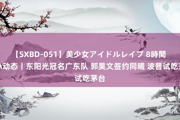 【SXBD-051】美少女アイドルレイプ 8時間 CBA动态｜东阳光冠名广东队 郭昊文签约同曦 波普试吃茅台