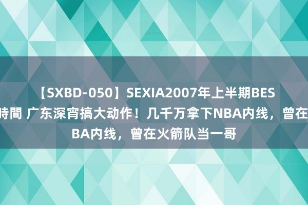 【SXBD-050】SEXIA2007年上半期BEST 全35作品8時間 广东深宵搞大动作！几千万拿下NBA内线，曾在火箭队当一哥