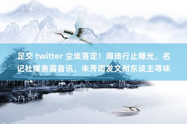 足交 twitter 尘埃落定！周琦行止曝光，名记社媒表露音讯，朱芳雨发文耐东谈主寻味