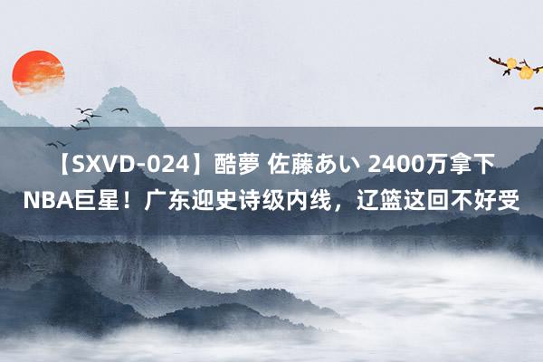 【SXVD-024】酷夢 佐藤あい 2400万拿下NBA巨星！广东迎史诗级内线，辽篮这回不好受