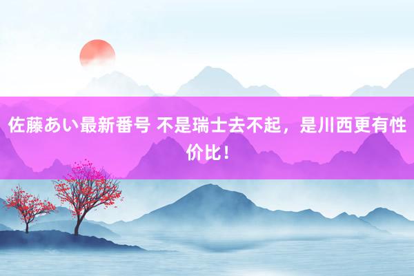 佐藤あい最新番号 不是瑞士去不起，是川西更有性价比！