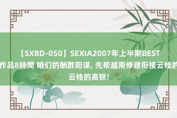 【SXBD-050】SEXIA2007年上半期BEST 全35作品8時間 咱们的酬酢阳谋， 先帮越南修建衔接云桂的高铁!