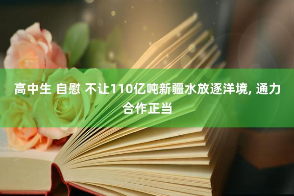 高中生 自慰 不让110亿吨新疆水放逐洋境， 通力合作正当