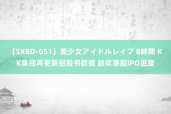 【SXBD-051】美少女アイドルレイプ 8時間 KK集团再更新招股书数据 鼓吹港股IPO进度