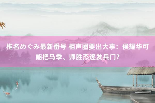 椎名めぐみ最新番号 相声圈要出大事：侯耀华可能把马季、师胜杰逐发兵门？