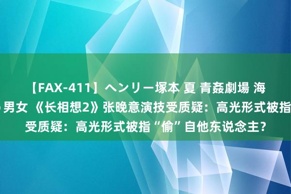 【FAX-411】ヘンリー塚本 夏 青姦劇場 海・山・川 ハマり狂う男女 《长相想2》张晚意演技受质疑：高光形式被指“偷”自他东说念主？