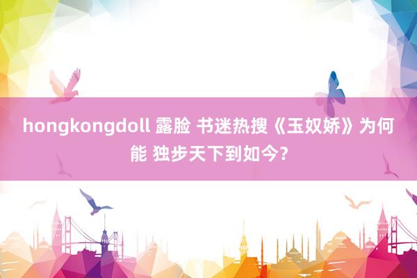 hongkongdoll 露脸 书迷热搜《玉奴娇》为何能 独步天下到如今？