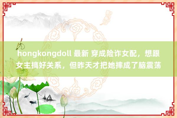 hongkongdoll 最新 穿成险诈女配，想跟女主搞好关系，但昨天才把她摔成了脑震荡