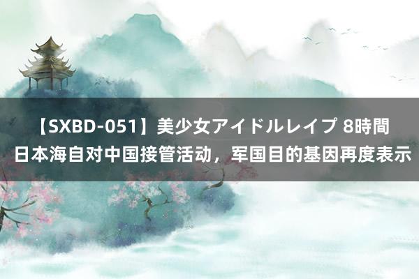 【SXBD-051】美少女アイドルレイプ 8時間 日本海自对中国接管活动，军国目的基因再度表示