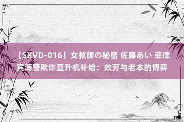 【SXVD-016】女教師の秘蜜 佐藤あい 菲律宾海警欺诈直升机补给：效劳与老本的博弈