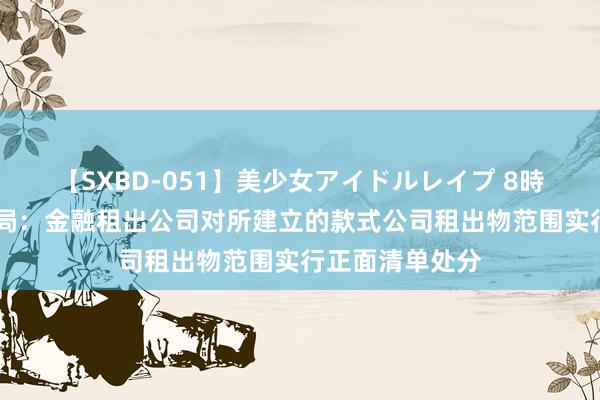 【SXBD-051】美少女アイドルレイプ 8時間 金融监管总局：金融租出公司对所建立的款式公司租出物范围实行正面清单处分