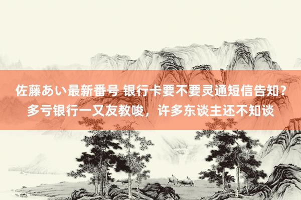 佐藤あい最新番号 银行卡要不要灵通短信告知？多亏银行一又友教唆，许多东谈主还不知谈